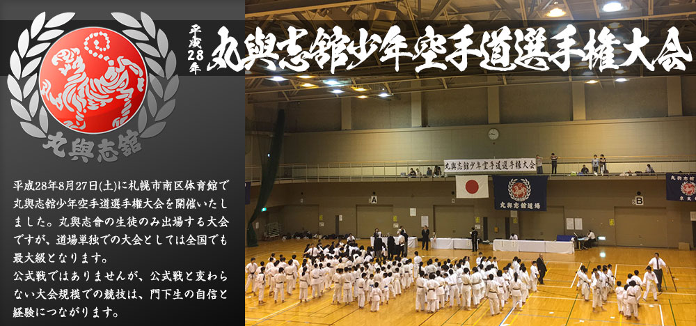 平成28年 丸與志舘(まるよしかん)少年空手道選手権大会　平成28年8月27日(土)に札幌市南区体育館で丸與志舘少年空手道選手権大会を開催いたしました。丸與志會の生徒のみ出場する大会ですが、道場単独での大会としては全国でも最大級となります。公式戦ではありませんが、公式戦と変わらない大会規模での競技は、門下生の自信と経験につながります。