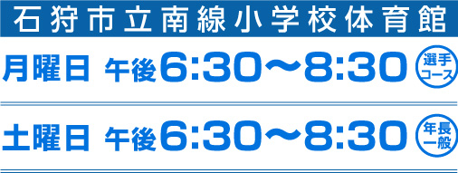 石狩市立南線小学校体育館 月曜日 午後6:30〜8:30 選手コース 土曜日 午後6:30〜8:30 年長一般